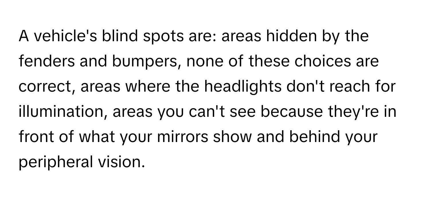 A vehicle's blind spots are: areas hidden by the fenders and bumpers, none of these choices are correct, areas where the headlights don't reach for illumination, areas you can't see because they're in front of what your mirrors show and behind your peripheral vision.