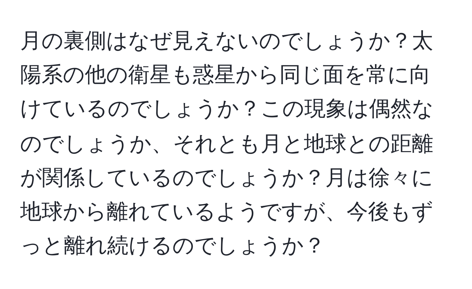 月の裏側はなぜ見えないのでしょうか？太陽系の他の衛星も惑星から同じ面を常に向けているのでしょうか？この現象は偶然なのでしょうか、それとも月と地球との距離が関係しているのでしょうか？月は徐々に地球から離れているようですが、今後もずっと離れ続けるのでしょうか？