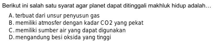 Berikut ini salah satu syarat agar planet dapat ditinggali makhluk hidup adalah...
A. terbuat dari unsur penyusun gas
B. memiliki atmosfer dengan kadar CO2 yang pekat
C . memiliki sumber air yang dapat digunakan
D. mengandung besi oksida yang tinggi