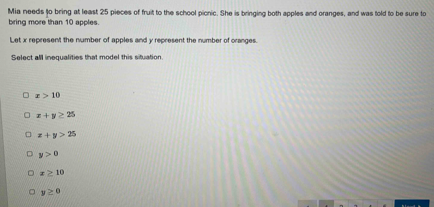 Mia needs to bring at least 25 pieces of fruit to the school picnic. She is bringing both apples and oranges, and was told to be sure to
bring more than 10 apples.
Let x represent the number of apples and y represent the number of oranges.
Select all inequalities that model this situation.
x>10
x+y≥ 25
x+y>25
y>0
x≥ 10
y≥ 0