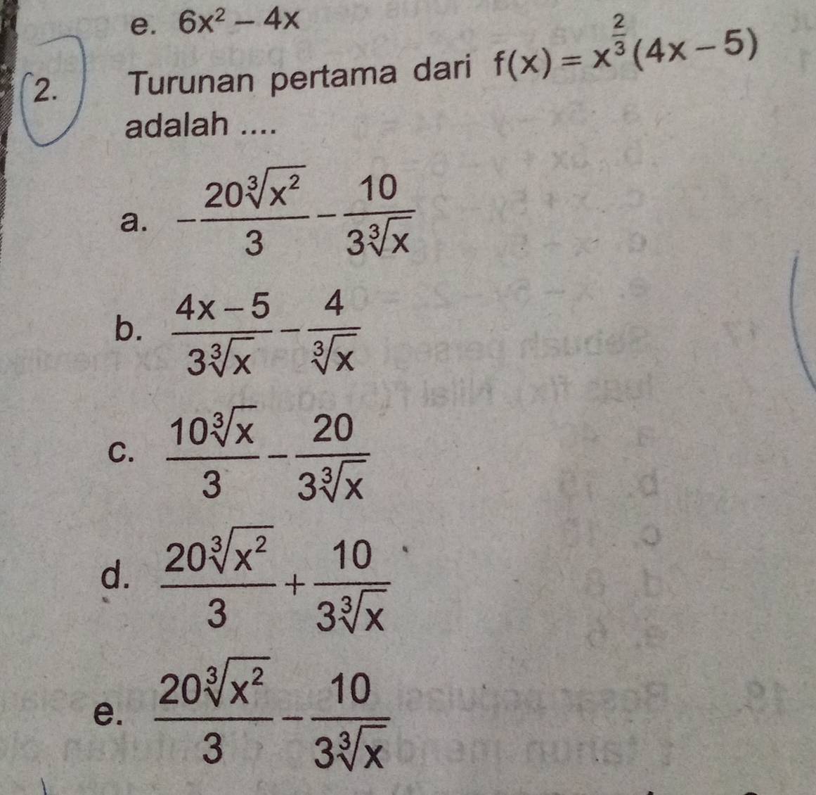 6x^2-4x
2. Turunan pertama dari f(x)=x^(frac 2)3(4x-5)
adalah ....
a. - 20sqrt[3](x^2)/3 - 10/3sqrt[3](x) 
b.  (4x-5)/3sqrt[3](x) - 4/sqrt[3](x) 
C.  10sqrt[3](x)/3 - 20/3sqrt[3](x) 
d.  20sqrt[3](x^2)/3 + 10/3sqrt[3](x) 
e.  20sqrt[3](x^2)/3 - 10/3sqrt[3](x) 