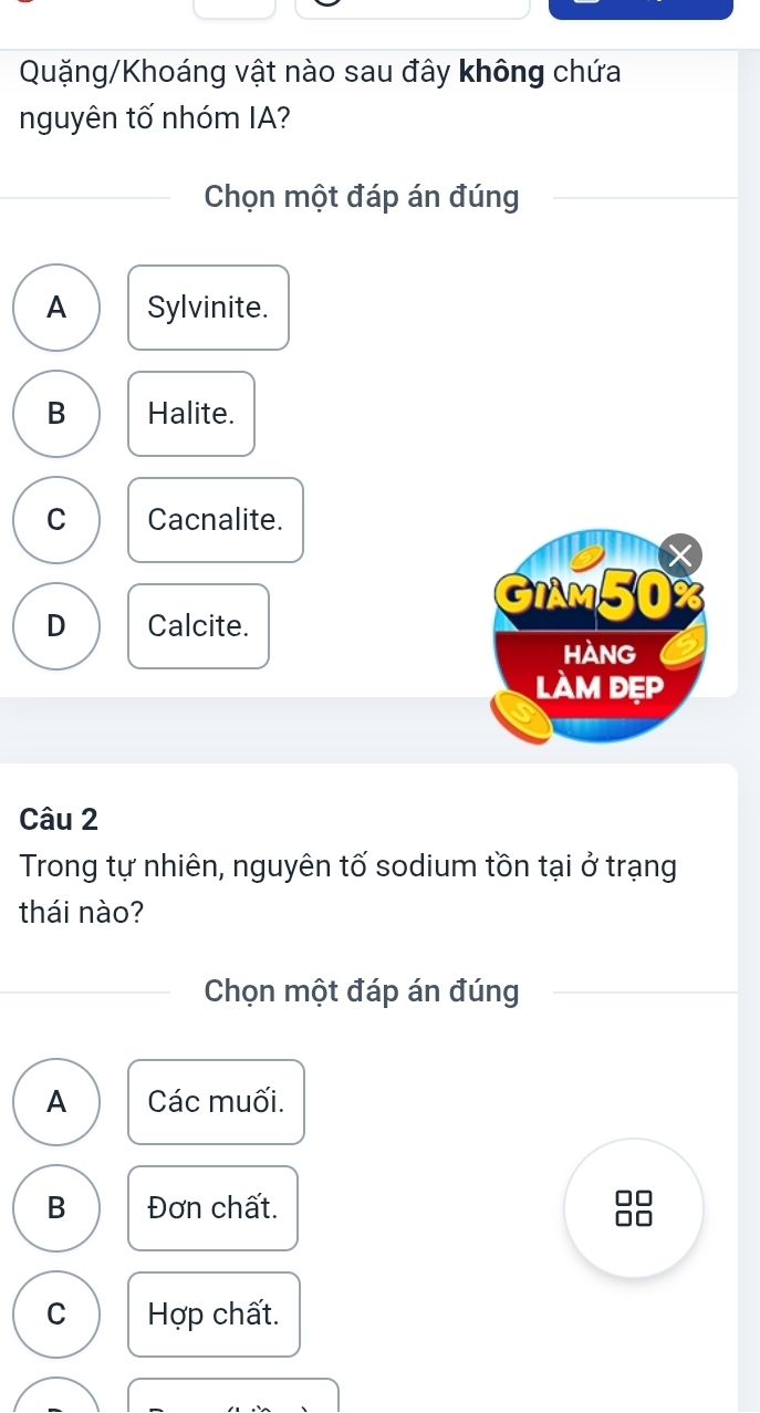 Quặng/Khoáng vật nào sau đây không chứa
nguyên tố nhóm IA?
Chọn một đáp án đúng
A Sylvinite.
B Halite.
C Cacnalite.
GIAM50%
D Calcite.
HAnG
làm đẹp
Câu 2
Trong tự nhiên, nguyên tố sodium tồn tại ở trạng
thái nào?
Chọn một đáp án đúng
A Các muối.
B Đơn chất.
C Hợp chất.