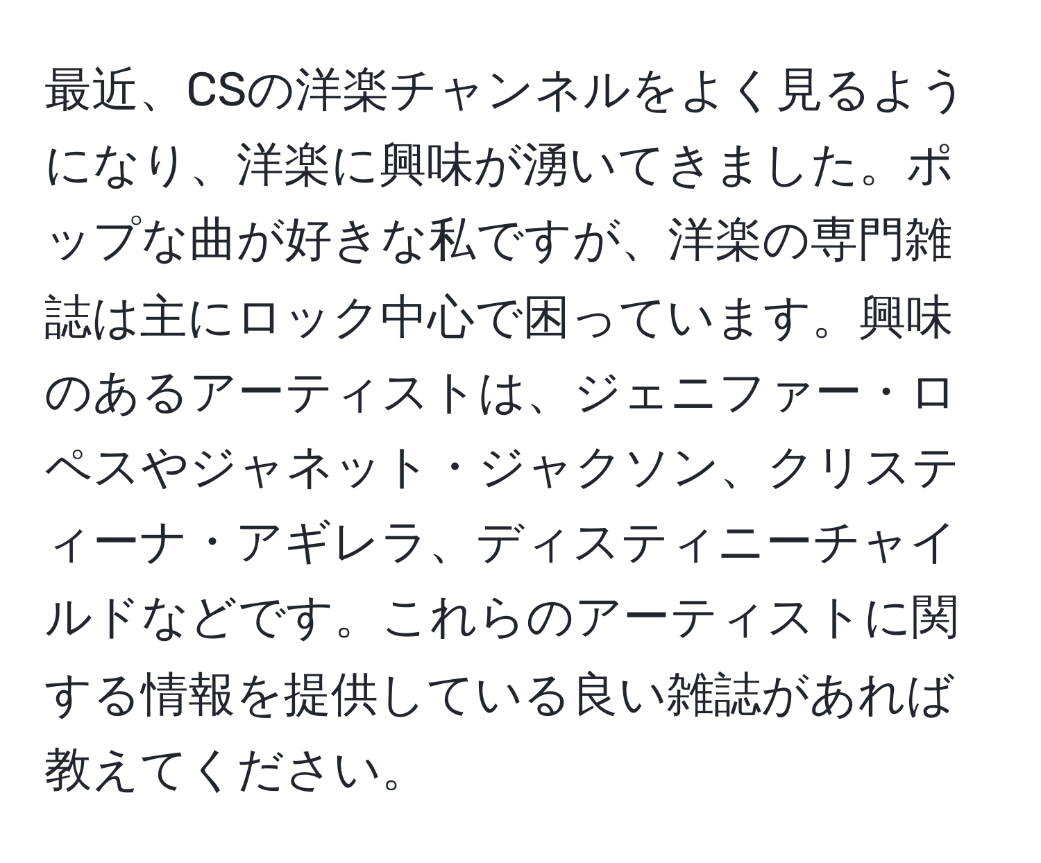 最近、CSの洋楽チャンネルをよく見るようになり、洋楽に興味が湧いてきました。ポップな曲が好きな私ですが、洋楽の専門雑誌は主にロック中心で困っています。興味のあるアーティストは、ジェニファー・ロペスやジャネット・ジャクソン、クリスティーナ・アギレラ、ディスティニーチャイルドなどです。これらのアーティストに関する情報を提供している良い雑誌があれば教えてください。