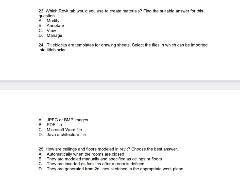 Which Revit tab would you use to create materials? Find the suitable answer for this
question.
A. Modify
B. Annotate
C. View
D. Manage
24. Titleblocks are templates for drawing sheets. Select the files in which can be imported
into titleblocks.
A. JPEG or BMP images
B. PDF file
C. Microsoft Word file
D. Java architecture file
25. How are ceilings and floors modeled in revit? Choose the best answer.
A. Automatically when the rooms are closed
B. They are modeled manually and specified as celings or floors
C. They are inserted as families after a room is defined
D. They are generated from 2d lines sketched in the appropriate work plane