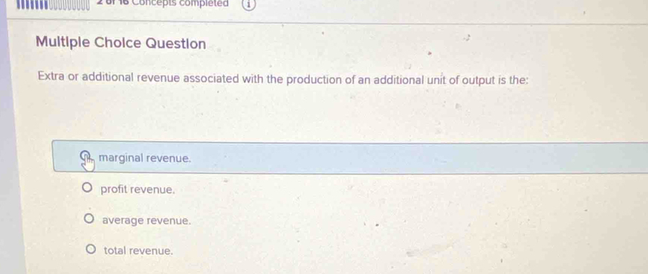 .. 16 Concepts completed
Multiple Choice Question
Extra or additional revenue associated with the production of an additional unit of output is the:
marginal revenue.
profit revenue.
average revenue.
total revenue.