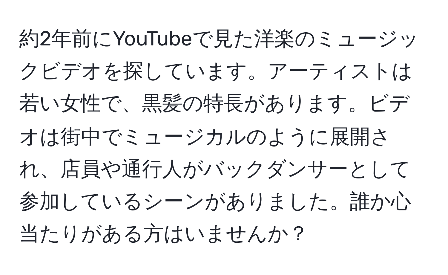 約2年前にYouTubeで見た洋楽のミュージックビデオを探しています。アーティストは若い女性で、黒髪の特長があります。ビデオは街中でミュージカルのように展開され、店員や通行人がバックダンサーとして参加しているシーンがありました。誰か心当たりがある方はいませんか？