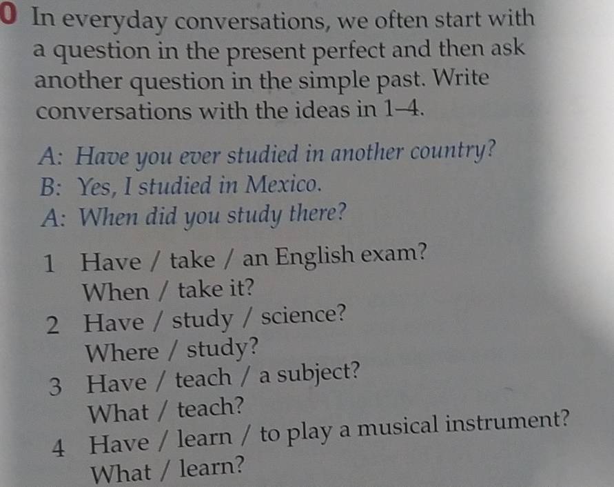 In everyday conversations, we often start with 
a question in the present perfect and then ask 
another question in the simple past. Write 
conversations with the ideas in 1-4. 
A: Have you ever studied in another country? 
B: Yes, I studied in Mexico. 
A: When did you study there? 
1 Have / take / an English exam? 
When / take it? 
2 Have / study / science? 
Where / study? 
3 Have / teach / a subject? 
What / teach? 
4 Have / learn / to play a musical instrument? 
What / learn?