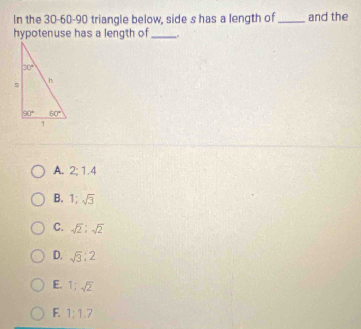 In the 30-60-90 triangle below, side s has a length of_ and the
hypotenuse has a length of_ .
A. 2; 1.4
B. 1;sqrt(3)
C. sqrt(2):sqrt(2)
D. sqrt(3);2
E. 1;sqrt(2)
F. 1;1.7