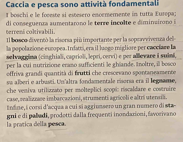 Caccia e pesca sono attività fondamentali 
I boschi e le foreste si estesero enormemente in tutta Europa; 
di conseguenza aumentarono le terre incolte e diminuirono i 
terreni coltivabili. 
Il bosco diventò la risorsa più importante per la sopravvivenza del- 
la popolazione europea. Infatti,era il luogo migliore per cacciare la 
selvaggina (cinghiali, caprioli, lepri, cervi) e per allevare i suini, 
per la cui nutrizione erano sufficienti le ghiande. Inoltre, il bosco 
offriva grandi quantità di frutti che crescevano spontaneamente 
su alberi e arbusti. Un’altra fondamentale risorsa era il legname, 
che veniva utilizzato per molteplici scopi: riscaldare e costruire 
case, realizzare imbarcazioni, strumenti agricoli e altri utensili. 
Infine,i corsi d’acqua a cui si aggiunsero un gran numero di sta- 
gni e di paludi, prodotti dalla frequenti inondazioni, favorivano 
la pratica della pesca.