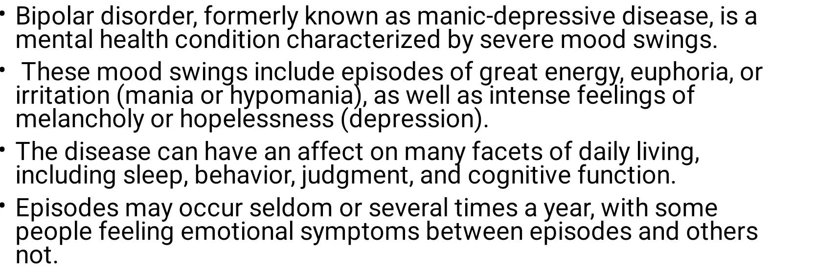 Bipolar disorder, formerly known as manic-depressive disease, is a 
mental health condition characterized by severe mood swings. 
These mood swings include episodes of great energy, euphoria, or 
irritation (mania or hypomania), as well as intense feelings of 
melancholy or hopelessness (depression). 
The disease can have an affect on many facets of daily living, 
including sleep, behavior, judgment, and cognitive function. 
Episodes may occur seldom or several times a year, with some 
people feeling emotional symptoms between episodes and others 
not.