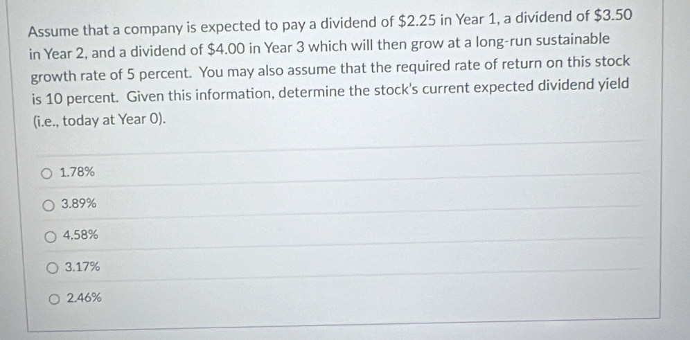 Assume that a company is expected to pay a dividend of $2.25 in Year 1, a dividend of $3.50
in Year 2, and a dividend of $4.00 in Year 3 which will then grow at a long-run sustainable
growth rate of 5 percent. You may also assume that the required rate of return on this stock
is 10 percent. Given this information, determine the stock's current expected dividend yield
(i.e., today at Year 0).
1. 78%
3. 89%
4.58%
3. 17%
2. 46%