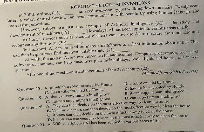 you a 
ROBOTS: THE BEST AI INVENTIONS
In 2000, Asimo, (18) , amazed everyone by just walking down the stairs. Twenty years
later, a robot named Sophia can even communicate with people by using human language and
expressing emotions.
However, robots are just one example of Artificial Intelligence (AI) - the study and
development of machines (19) _. Nowadays, AI has been applied to various areas of life.
At home, devices such as vacuum cleaners can now use AI to measure the room size and
recognise any furniture. (20) _.
In transport, AI can be used on many smartphones to collect information about traffic. This
can then help drivers find the most suitable route. (21) _.
At work, the uses of A1 are even more useful and exciting. Computer programmes, such as AI
software or chatbots, can help customers plan their holidays, book flights and hotels, and answer
questions.
AI is one of the most important inventions of the 21st century. (22) _.
(Adapted from Global Success)
Question 18. A. of which a robot created by Honda B. a robot created by Honda
C. that a robot created by Honda D. having been created by Honda
Question 19. A. that can copy human intelligence B. it can copy human intelligence
C. this can copy human intelligence D. can copy human intelligence
Question 20. A. They can then decide on the most effective way to clean the house
B. Vacuum cleaners can then decide on the most effective way to clean the house
C. Robots can then decide on the most effective way to clean the house
D. People can use vacuum cleaners in the most effective way to clean the house
Question 21. A. With smartphones AI has been applied to various areas of life