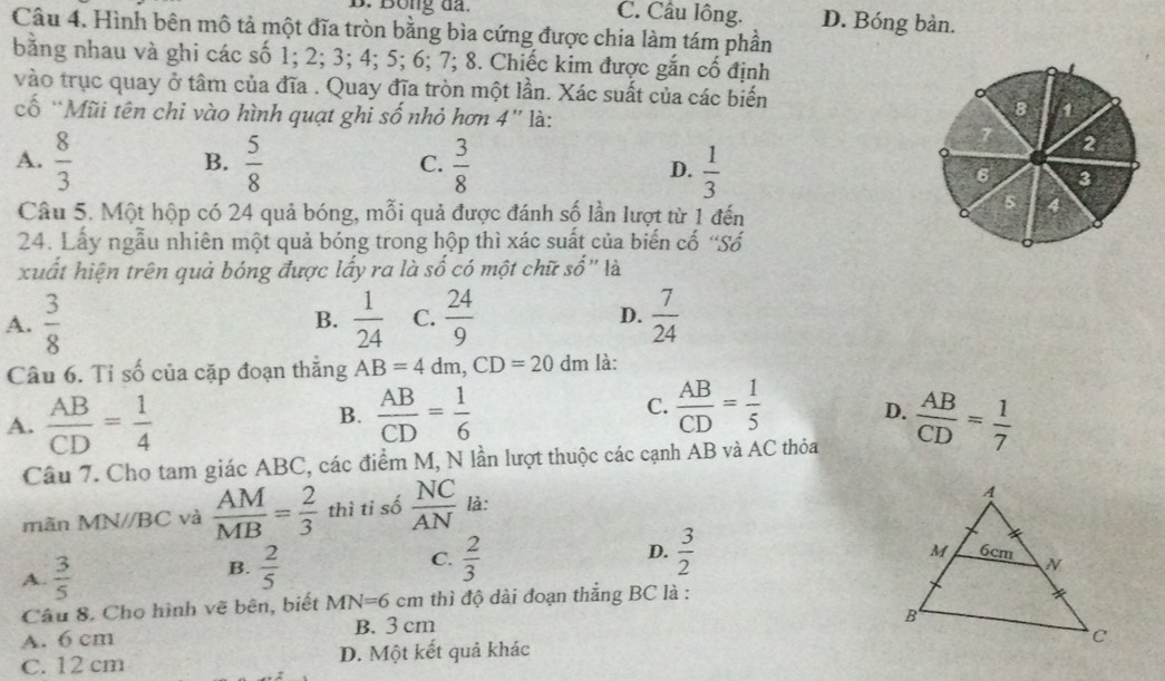 Bông đã. C. Cầu lông. D. Bóng bàn.
Câu 4. Hình bên mô tả một đĩa tròn bằng bìa cứng được chia làm tám phần
bằng nhau và ghi các số 1; 2; 3; 4; 5; 6; 7; 8. Chiếc kim được gắn cố định
vào trục quay ở tâm của đĩa . Quay đĩa tròn một lần. Xác suất của các biến
cố “Mũi tên chi vào hình quạt ghi số nhỏ hơn 4” là:
8 1
2
B.
C.
A.  8/3   5/8   3/8  D.  1/3  6 3
Câu 5. Một hộp có 24 quả bóng, mỗi quả được đánh số lần lượt từ 1 đến
5 4
24. Lấy ngẫu nhiên một quả bóng trong hộp thì xác suất của biến cố 'Số
xuất hiện trên quả bóng được lấy ra là số có một chữ số'' là
A.  3/8   1/24  C.  24/9  D.  7/24 
B.
Câu 6. Tỉ số của cặp đoạn thắng AB=4dm,CD=20 dm là:
B.
C.
A.  AB/CD = 1/4   AB/CD = 1/6   AB/CD = 1/5  D.  AB/CD = 1/7 
Câu 7. Cho tam giác ABC, các điểm M, N lần lượt thuộc các cạnh AB và AC thỏa
mãn MN//BC và  AM/MB = 2/3  thì tỉ số  NC/AN  là:
A.  3/5 
B.  2/5   2/3  D.  3/2 
C.
Câu 8. Cho hình vẽ bên, biết MN=6cm thì độ dài đoạn thắng BC là :
A. 6 cm B. 3 cm
C. 12 cm D. Một kết quả khác