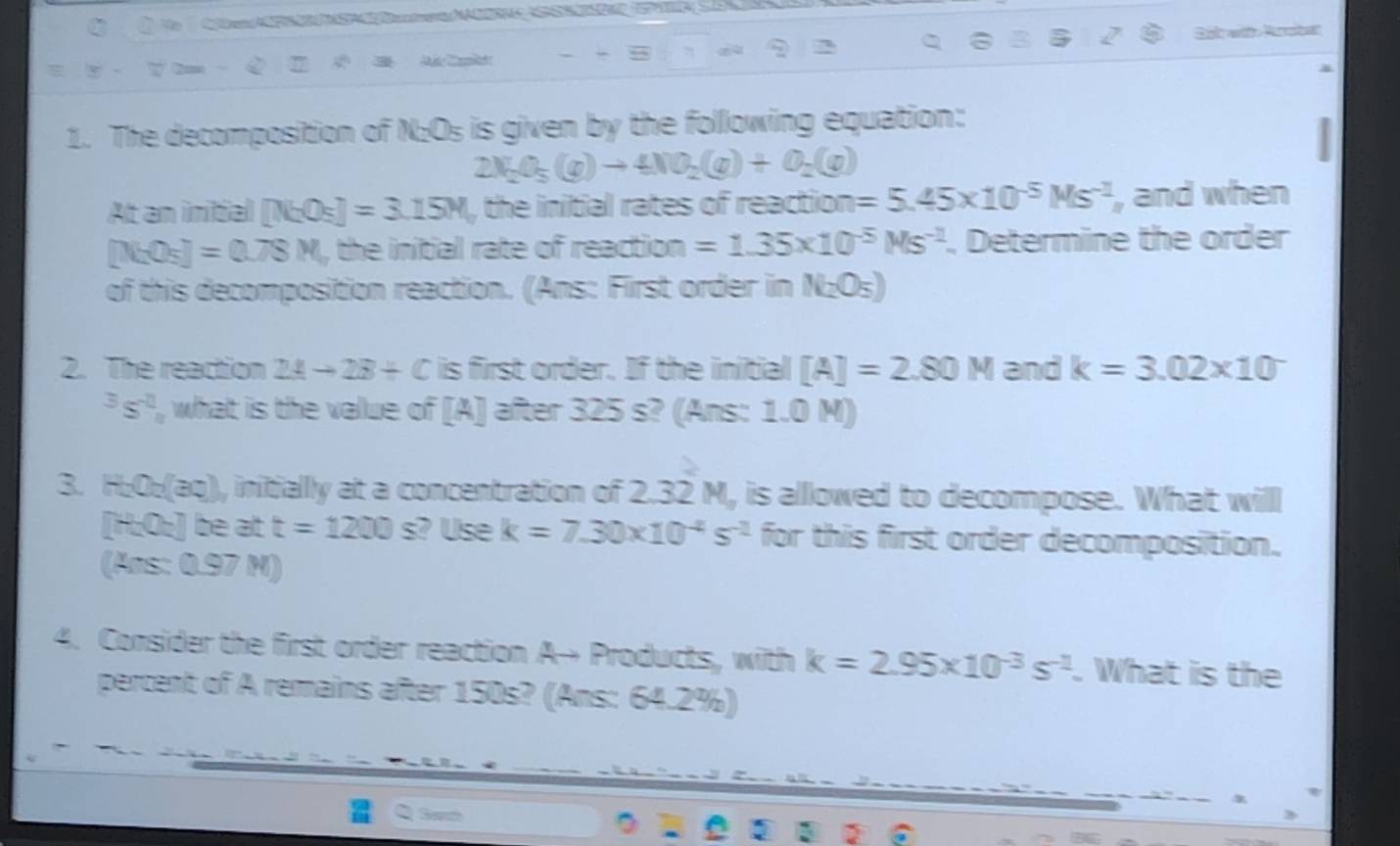 Sắt wit Arota 

1. The decomposition of N:Os is given by the following equation:
2N_2O_5(g)to 4NO_2(g)+O_2(g)
At an initial [N_2O_5]=3.15M_r the initial rates of reaction =5.45* 10^(-5)Ms^(-2) , and when
[N_2O_5]=0.78M_n the initial rate of reaction =1.35* 10^(-5)Ms^(-2). Determine the order 
of this decomposition reaction. (Ans: First order in N₂O₅) 
2. The reaction 2Ato 2B+C is first order. If the initial [A]=2.80M and k=3.02* 10^(-^3s^-2)_n what is the value of [A] after 325 s? (Ans: 1.0 M) 
3 H_2O_2 ag), initially at a concentration of 2.32 M, is alllowed to decompose. What will
[H_2O_4] be at t=1200s s? Use k=7.30* 10^(-4)s^(-2) for this first order decomposition.
(Ars:0.97M)
4. Consider the first order reaction A→ Products, with k=2.95* 10^(-3)s^(-2). What is the 
percent of A remains after 150s? (Ans: 64.2%)
3 2