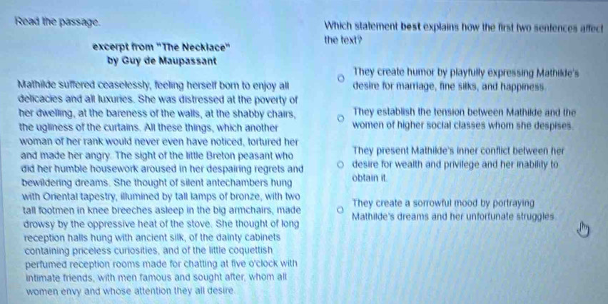 Read the passage. Which statement best explains how the first two sentences affect
the text?
excerpt from "The Necklace"
by Guy de Maupassant
They create humor by playfully expressing Mathilde's
Mathilde suffered ceaselessly, feeling herself born to enjoy all desire for marriage, fine silks, and happiness.
delicacies and all luxuries. She was distressed at the poverty of
her dwelling, at the bareness of the walls, at the shabby chairs, They establish the tension between Mathilde and the
the ugliness of the curtains. All these things, which another women of higher social classes whom she despises.
woman of her rank would never even have noticed, tortured her
They present Mathilde's inner conflict between her
and made her angry. The sight of the little Breton peasant who desire for wealth and privilege and her inability to
did her humble housework aroused in her despairing regrets and obtain it.
bewildering dreams. She thought of silent antechambers hung
with Oriental tapestry, illumined by tall lamps of bronze, with two They create a sorrowful mood by portraying
tall footmen in knee breeches asleep in the big armchairs, made Mathilde's dreams and her unfortunate struggles
drowsy by the oppressive heat of the stove. She thought of long
reception halls hung with ancient silk, of the dainty cabinets
containing priceless curiosities, and of the little coquettish
perfumed reception rooms made for chatting at five o'clock with
intimate friends, with men famous and sought after, whom all
women envy and whose attention they all desire.