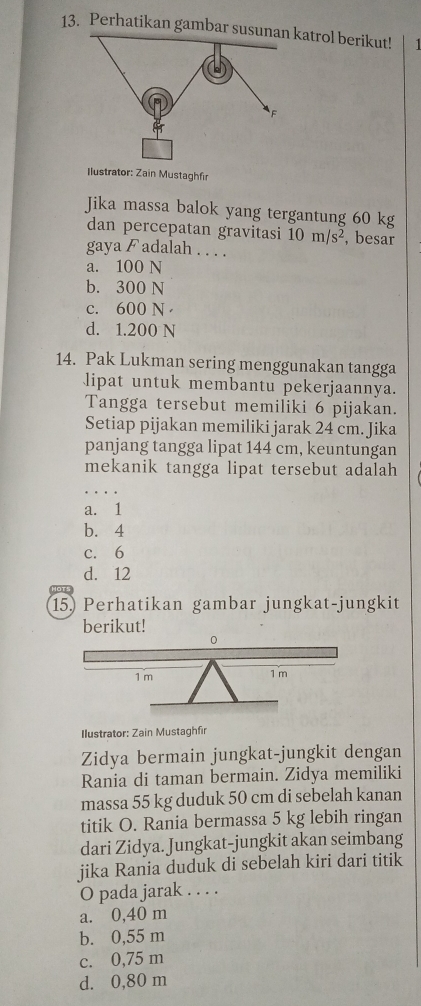 Perhatikan gambar susunan katrol berikut! 1
F
Ilustrator: Zain Mustaghfir
Jika massa balok yang tergantung 60 kg
dan percepatan gravitasi 10m/s^2 , besar
gaya F adalah . . . .
a. 100 N
b. 300 N
c. 600 N
d. 1.200 N
14. Pak Lukman sering menggunakan tangga
lipat untuk membantu pekerjaannya.
Tangga tersebut memiliki 6 pijakan.
Setiap pijakan memiliki jarak 24 cm. Jika
panjang tangga lipat 144 cm, keuntungan
mekanik tangga lipat tersebut adalah
a. 1
b. 4
c. 6
d. 12
15) Perhatikan gambar jungkat-jungkit
berikut!
Ilustrator: Zain Mustaghfir
Zidya bermain jungkat-jungkit dengan
Rania di taman bermain. Zidya memiliki
massa 55 kg duduk 50 cm di sebelah kanan
titik O. Rania bermassa 5 kg lebih ringan
dari Zidya. Jungkat-jungkit akan seimbang
jika Rania duduk di sebelah kiri dari titik
O pada jarak . . . .
a. 0,40 m
b. 0,55 m
c. 0,75 m
d. 0,80 m