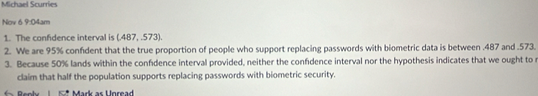 Michael Scurries 
Nov 6 9:04 am 
1. The confidence interval is (.487,.573). 
2. We are 95% confident that the true proportion of people who support replacing passwords with biometric data is between . 487 and . 573. 
3. Because 50% lands within the confdence interval provided, neither the confdence interval nor the hypothesis indicates that we ought to 
claim that half the population supports replacing passwords with biometric security. 
← Reoly Mark as Unread