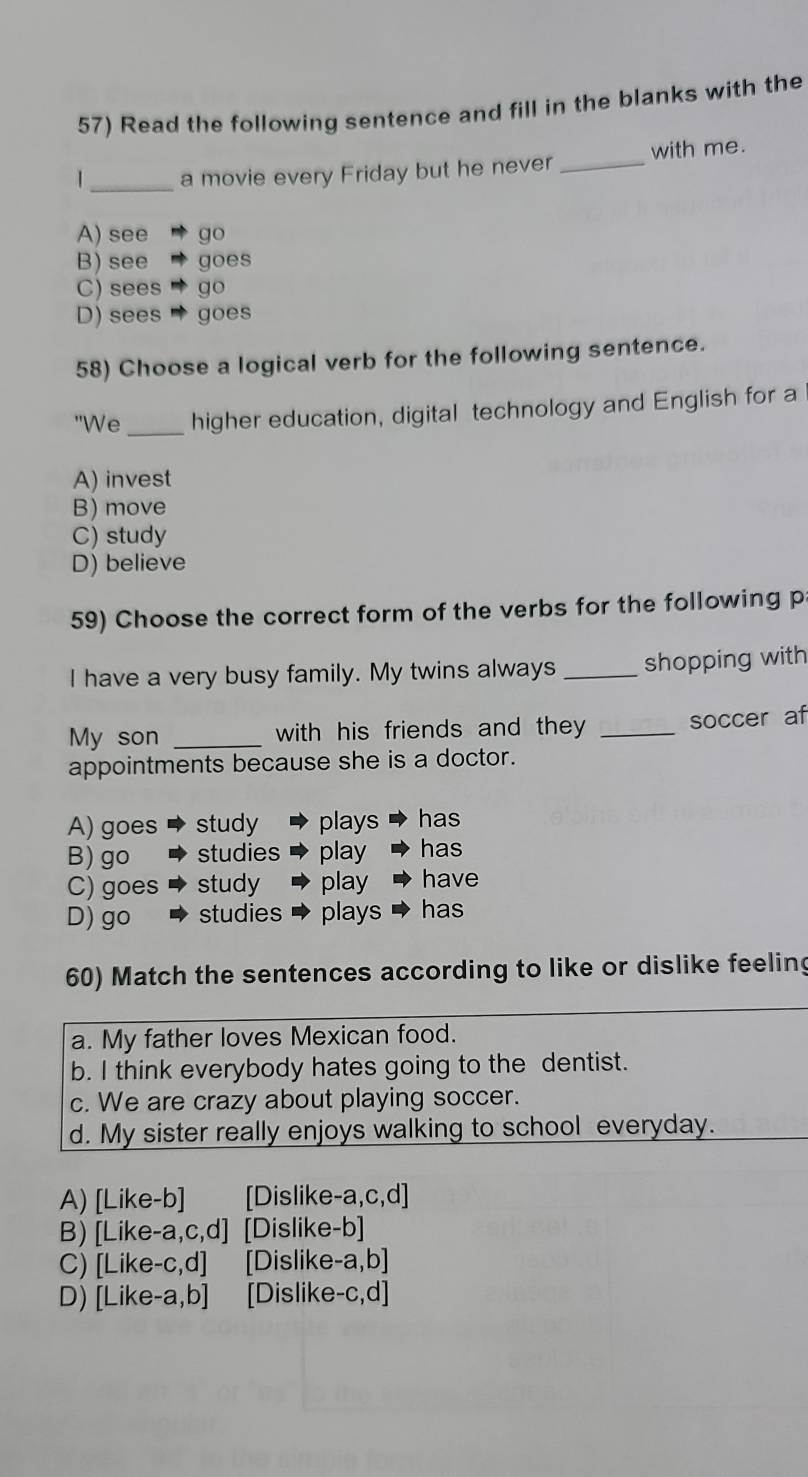 Read the following sentence and fill in the blanks with the
_
| a movie every Friday but he never _with me.
A) see go
B) see goes
C) sees " go
D) sees '' goes
58) Choose a logical verb for the following sentence.
"We_ higher education, digital technology and English for a
A) invest
B) move
C) study
D) believe
59) Choose the correct form of the verbs for the following p
I have a very busy family. My twins always _shopping with
My son _with his friends and they _soccer af
appointments because she is a doctor.
A) goes study plays has
B) go studies play has
C) goes study play have
D) go studies plays has
60) Match the sentences according to like or dislike feeling
a. My father loves Mexican food.
b. I think everybody hates going to the dentist.
c. We are crazy about playing soccer.
d. My sister really enjoys walking to school everyday.
A) [Like-b] [Dislike-a,c,d]
B) [Like-a,c,d] [Dislike-b]
C) [Like-c,d] [Dislike-a,b]
D) [Like-a,b] [Dislike-c,d]