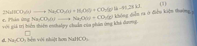 2NaHCO_3(s)to Na_2CO_3(s)+H_2O(l)+CO_2(g)la-91,28kJ. 
(1)
c. Phân ứng Na_2CO_3(s)to Na_2O(s)+CO_2(g) không diễn ra ở điều kiện thường, 
với giá trị biến thiên enthalpy chuẩn của phản ứng khá đương.
□
d. Na_2CO_3 bên với nhiệt hơn NaHCO_3.