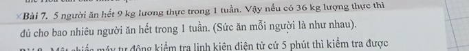 người ăn hết 9 kg lương thực trong 1 tuần. Vậy nếu có 36 kg lượng thực thì 
đủ cho bao nhiêu người ăn hết trong 1 tuần. (Sức ăn mỗi người là như nhau). 
táy tự động kiểm tra linh kiên điện tử cứ 5 phút thì kiểm tra được