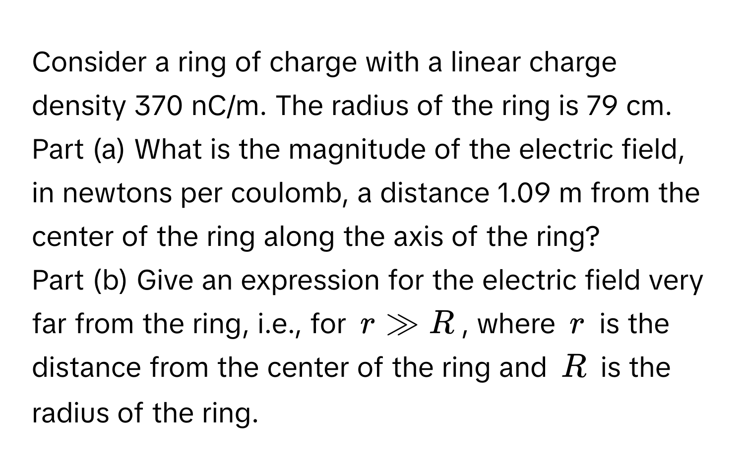 Consider a ring of charge with a linear charge density 370 ﻿nC/m. ﻿The radius of the ring is 79 ﻿cm.  
Part (a) What is the magnitude of the electric field, in newtons per coulomb, a distance 1.09 ﻿m from the center of the ring along the axis of the ring? 
Part (b) Give an expression for the electric field very far from the ring, i.e., for $r gg R$, where $r$ is the distance from the center of the ring and $R$ is the radius of the ring.