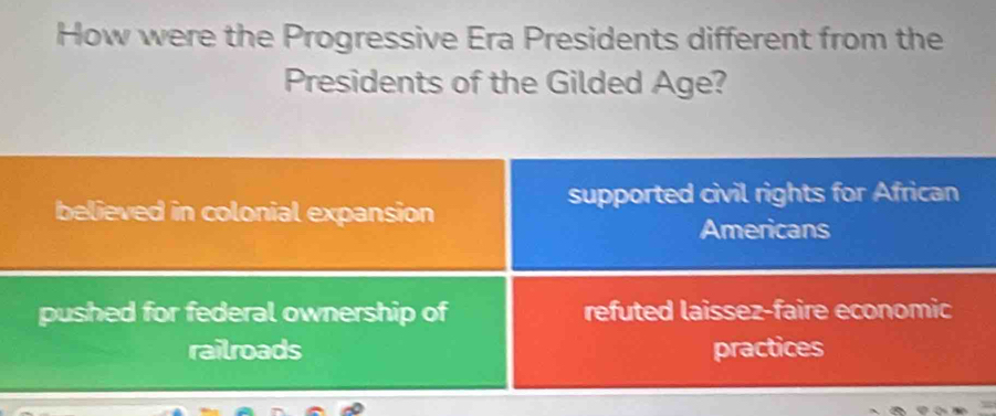 How were the Progressive Era Presidents different from the
Presidents of the Gilded Age?
believed in colonial expansion
supported civil rights for African
Americans
pushed for federal ownership of refuted laissez-faire economic
railroads practices