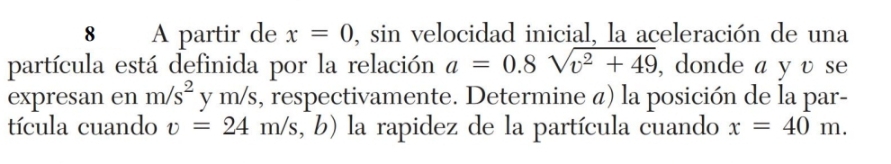 A partir de x=0 ), sin velocidad inicial, la aceleración de una 
partícula está definida por la relación a=0.8sqrt(v^2+49) , donde a y v se 
expresan en m/s^2 y m/s, respectivamente. Determine á) la posición de la par- 
tícula cuando v=24m/s, , b) la rapidez de la partícula cuando x=40m.