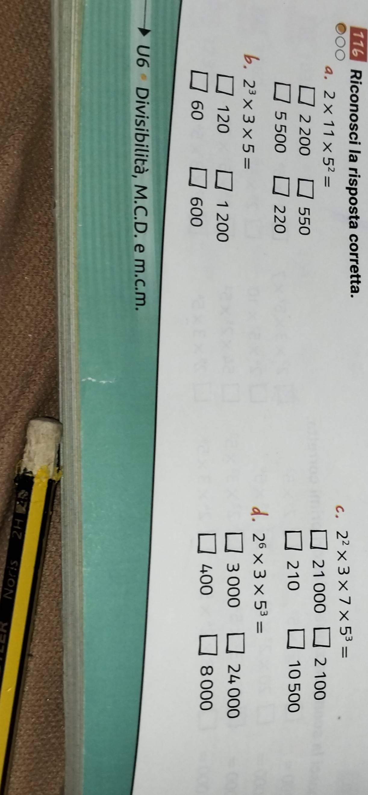 116 Riconosci la risposta corretta.
C. 2^2* 3* 7* 5^3=
a. 2* 11* 5^2=
21000 2 100
2 200 550
210 10 500
5 500 220
b. 2^3* 3* 5=
d. 2^6* 3* 5^3=
120 1 200
3 000 24 000
60 600
400 8 000
U6 Divisibilità, M.C.D. e m.c.m.
HZ