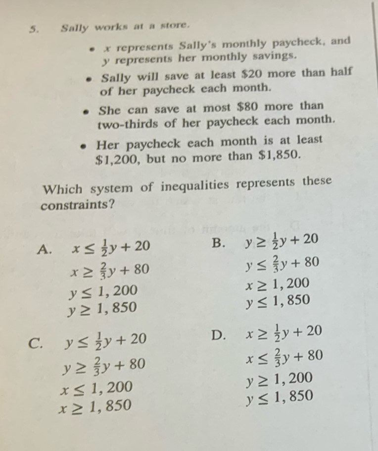 Sally works at a store.
x represents Sally's monthly paycheck, and
y represents her monthly savings.
Sally will save at least $20 more than half
of her paycheck each month.
She can save at most $80 more than
two-thirds of her paycheck each month.
Her paycheck each month is at least
$1,200, but no more than $1,850.
Which system of inequalities represents these
constraints?
A. x≤  1/2 y+20
B. y≥  1/2 y+20
x≥  2/3 y+80
y≤  2/3 y+80
y≤ 1,200
x≥ 1,200
y≥ 1,850
y≤ 1,850
C. y≤  1/2 y+20
D. x≥  1/2 y+20
y≥  2/3 y+80
x≤  2/3 y+80
x≤ 1,200
y≥ 1,200
x≥ 1,850
y≤ 1,850