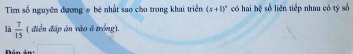 Tìm số nguyên dương # bé nhất sao cho trong khai triển (x+1)^n có hai hệ số liên tiếp nhau có tỷ số 
là  7/15  ( điền đáp án vào ô trống).