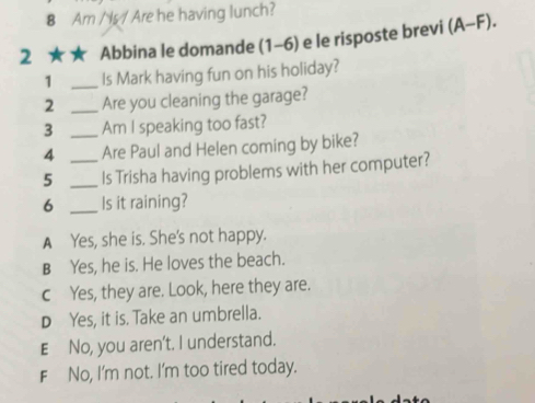 Am /s/ Are he having lunch?
2 ★ ★ Abbina le domande (1-6) e le risposte brevi (A-F). 
1 _Is Mark having fun on his holiday?
2 _Are you cleaning the garage?
3 _Am I speaking too fast?
4 Are Paul and Helen coming by bike?
5 __Is Trisha having problems with her computer?
6 _Is it raining?
A Yes, she is. She's not happy.
B Yes, he is. He loves the beach.
c Yes, they are. Look, here they are.
D Yes, it is. Take an umbrella.
E£No, you aren't. I understand.
F No, I'm not. I'm too tired today.