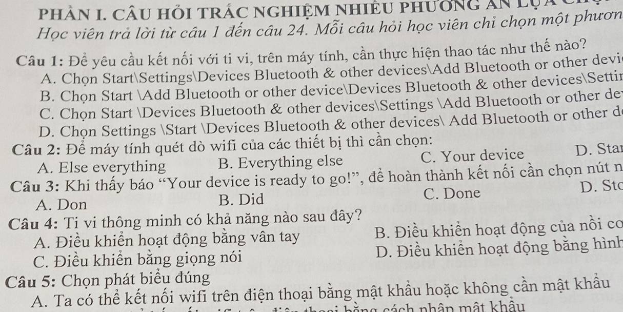 pHÂN I. CÂU HỏI TRÁC NGHIệM NHIÊU PHưởNG An lụày
Học viên trả lời từ câu 1 đến câu 24. Mỗi câu hỏi học viên chỉ chọn một phươn
Câu 1: Để yêu cầu kết nối với ti vi, trên máy tính, cần thực hiện thao tác như thế nào?
A. Chon StartSettingsDevices Bluetooth & other devices Add Bluetooth or other devi
B. Chọn Start Add Bluetooth or other deviceDevices Bluetooth & other devicesSettir
C. Chọn Start Devices Bluetooth & other devicesSettings Add Bluetooth or other de
D. Chọn Settings Start Devices Bluetooth & other devices Add Bluetooth or other d
Câu 2: Để máy tính quét dò wifi của các thiết bị thì cần chọn:
A. Else everything B. Everything else C. Your device D. Sta
Câu 3: Khi thấy báo “Your device is ready to go!”, để hoàn thành kết nối cần chọn nút n
A. Don B. Did C. Done
D. Stc
Câu 4: Ti vi thông minh có khả năng nào sau đây?
A. Điều khiển hoạt động bằng vân tay B. Điều khiển hoạt động của nổi cơ
C. Điều khiển bằng giọng nói D. Điều khiển hoạt động bằng hình
Câu 5: Chọn phát biểu đúng
A. Ta có thể kết nối wifi trên điện thoại bằng mật khẩu hoặc không cần mật khẩu
l g s á ch nhân mật khẩu