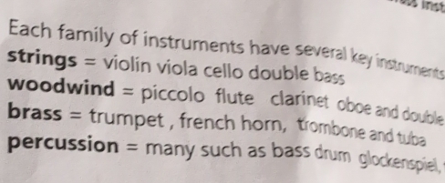 as inst 
Each family of instruments have several key instruments 
strings = violin viola cello double bass 
woodwind = piccolo flute clarinet oboe and double 
brass = trumpet , french horn, trombone and tuba 
percussion = many such as bass drum glockenspiel,