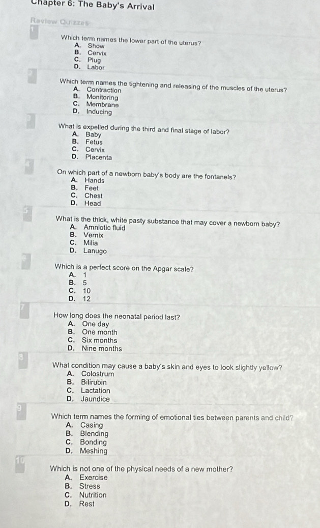 Chapter 6: The Baby's Arrival
Raview Quizzes
Which term names the lower part of the uterus?
A. Show
B. Cervix
C. Plug
D. Labor
Which term names the tightening and releasing of the muscles of the uterus?
A. Contraction
B. Monitoring
C. Membrane
D. Inducing
What is expelled during the third and final stage of labor?
A. Baby
B. Fetus
C. Cervix
D. Placenta
On which part of a newborn baby's body are the fontanels?
A. Hands
B. Feet
C. Chest
D. Head
What is the thick, white pasty substance that may cover a newborn baby?
A. Amniotic fluid
B. Vernix
C. Milia
D. Lanugo
Which is a perfect score on the Apgar scale?
A. 1
B. 5
C. 10
D. 12
How long does the neonatal period last?
A. One day
B. One month
C. Six months
D. Nine months
8
What condition may cause a baby's skin and eyes to look slightly yellow?
A. Colostrum
B. Bilirubin
C. Lactation
D. Jaundice
9
Which term names the forming of emotional ties between parents and child?
A. Casing
B. Blending
C. Bonding
D. Meshing
10
Which is not one of the physical needs of a new mother?
A. Exercise
B. Stress
C. Nutrition
D. Rest