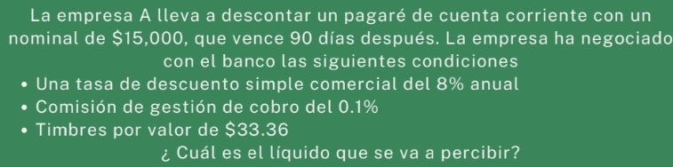 La empresa A lleva a descontar un pagaré de cuenta corriente con un 
nominal de $15,000, que vence 90 días después. La empresa ha negociado 
con el banco las siguientes condiciones 
Una tasa de descuento simple comercial del 8% anual 
Comisión de gestión de cobro del 0.1%
Timbres por valor de $33.36
¿ Cuál es el líquido que se va a percibir?