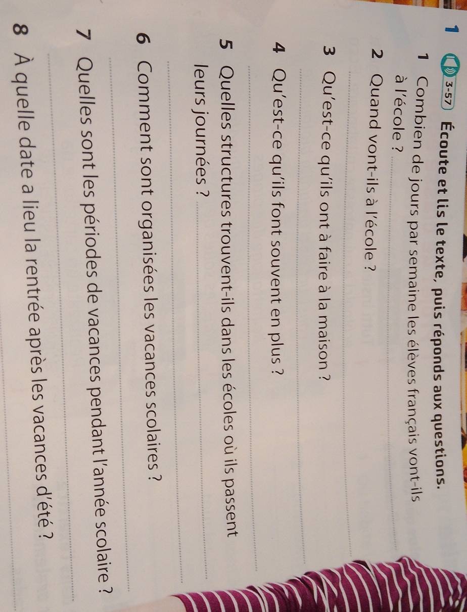 Écoute et lis le texte, puis réponds aux questions. 
1 Combien de jours par semaine les élèves français vont-ils 
à l'école ?_ 
2 Quand vont-ils à l'école ? 
_ 
3 Qu'est-ce qu'ils ont à faire à la maison ? 
_ 
4 Qu'est-ce qu'ils font souvent en plus ? 
_ 
5 Quelles structures trouvent-ils dans les écoles où ils passent 
_ 
_ 
leurs journées ? 
_ 
6 Comment sont organisées les vacances scolaires ? 
_ 
7 Quelles sont les périodes de vacances pendant l'année scolaire ? 
8 À quelle date a lieu la rentrée après les vacances d'été ?