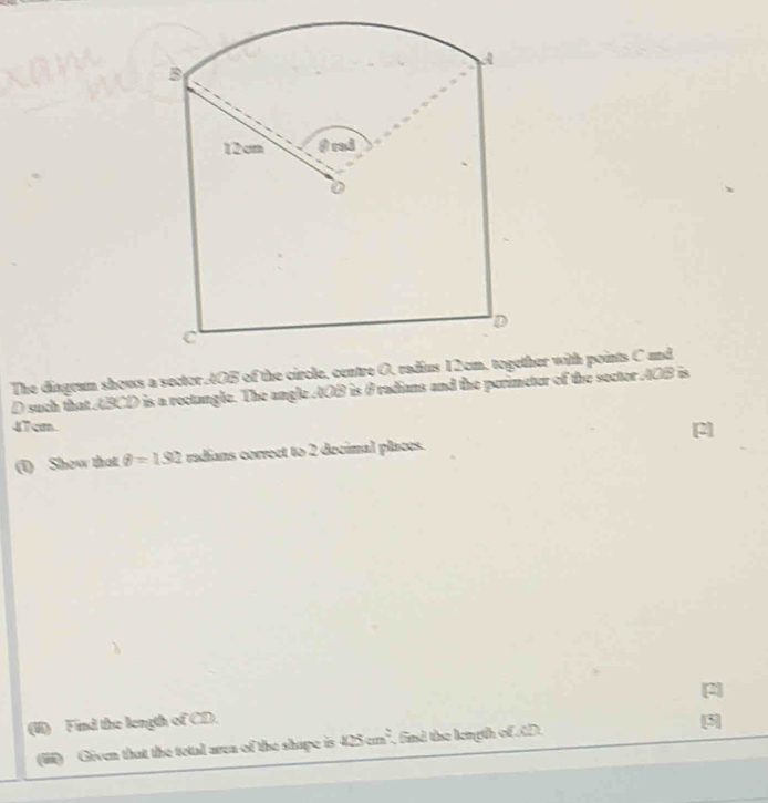 A 
B
12cm @ rad 
D 
C 
The diagram shows a sector AOB of the circle, centre O, radius 12cm, together with points C und
D such that ABCD is a rectangle. The angle AOB is θ radians and the perimeter of the sector AOB is
47 cm. [2] 
(1) Show that θ =1.92 radians correct to 2 decimal places. 
[2] 
(II) Find the length of CD. [3] 
(ii) Given that the tetal area of the shape is 125cm^2 , find the length ofD.