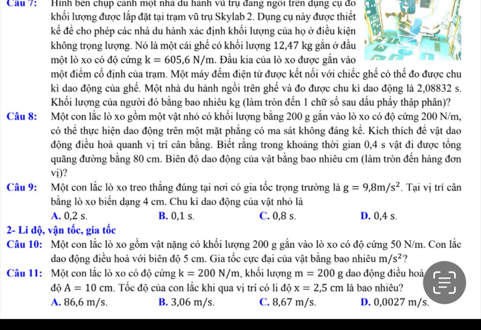 Cầu 7: Hinh bên chụp cảnh một nhà du hành vũ trụ đang ngôi trên dụng cụ đo
khối lượng được lắp đặt tại trạm vũ trụ Skylab 2. Dụng cụ này được thiết
kế để cho phép các nhà du hành xác định khối lượng của họ ở điều kiện
không trọng lượng. Nó là một cái ghế có khối lượng 12,47 kg gắn ở đầu
một lò xo có độ cứng k=605,6N/m. Đầu kia của lò xo được gắn vào
một điểm cố định của trạm. Một máy đếm điện tử được kết nổi với chiếc ghế có thế đo được chu
kì dao động của ghế. Một nhà du hành ngồi trên ghế và đo được chu kì dao động là 2,08832 s.
Khối lượng của người đó bằng bao nhiêu kg (làm tròn đến 1 chữ số sau dấu phẩy thập phân)?
Câu 8: Một con lắc lò xo gồm một vật nhỏ có khối lượng bằng 200 g gắn vào lò xo có độ cứng 200 N/m,
có thể thực hiện dao động trên một mặt phẳng có ma sát không đáng kể. Kích thích để vật dao
động điều hoà quanh vị trí cân bằng. Biết rằng trong khoảng thời gian 0,4 s vật đi được tổng
đuãng đường bằng 80 cm. Biên độ dao động của vật bằng bao nhiêu cm (làm tròn đến hàng đơn
vi)?
Câu 9: Một con lắc lò xo treo thắng đúng tại nơi có gia tốc trọng trường là g=9,8m/s^2. Tại vị trí cân
bằng lò xo biến dạng 4 cm. Chu kì dao động của vật nhỏ là
A. 0,2 s. B. 0,1 s. C. 0,8 s. D. 0,4 s.
2- Li độ, vận tốc, gia tốc
Câu 10: Một con lắc lò xo gồm vật nặng có khối lượng 200 g gắn vào lò xo có độ cứng 50 N/m. Con lắc
dao động điều hoà với biên độ 5 cm. Gia tốc cực đại của vật bằng bao nhiêu m/s^2 ?
Câu 11: Một con lắc lò xo có độ cứng k=200N/m , khối lượng m=200g dao động điều hoà
độ A=10cm 1. Tốc độ của con lắc khi qua vị trí có li độ x=2,5cm là bao nhiệu?
A. 86,6 m/s. B. 3,06 m/s. C. 8,67 m/s. D. 0,0027 m/s.