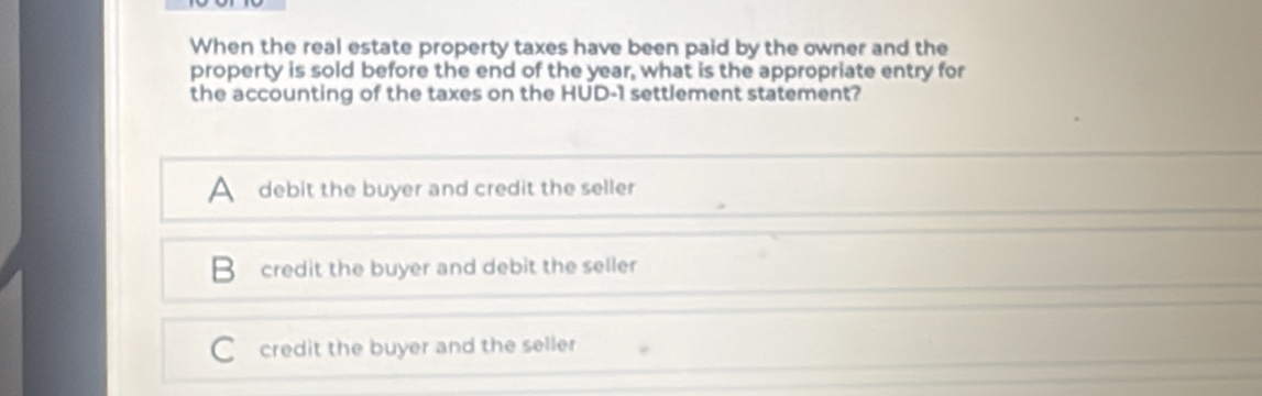 When the real estate property taxes have been paid by the owner and the
property is sold before the end of the year, what is the appropriate entry for
the accounting of the taxes on the HUD-1 settlement statement?
A debit the buyer and credit the seller
B credit the buyer and debit the seller
C credit the buyer and the seller