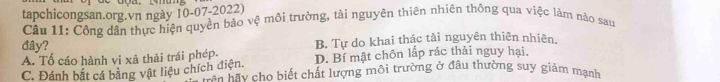 tapchicongsan.org.vn ngày 10-07-2022)
Cầu 11: Công dân thực hiện quyền bảo vệ môi trường, tài nguyên thiên nhiên thông qua việc làm nào sau
đây? B. Tự do khai thác tài nguyên thiên nhiên.
A. Tố cáo hành vi xả thải trái phép.
D. Bí mật chôn lấp rác thải nguy hại.
C. Đánh bắt cá bằng vật liệu chích điện. hầ n h y cho biết chất lượng môi trường ở đầu thường suy giảm mạnh