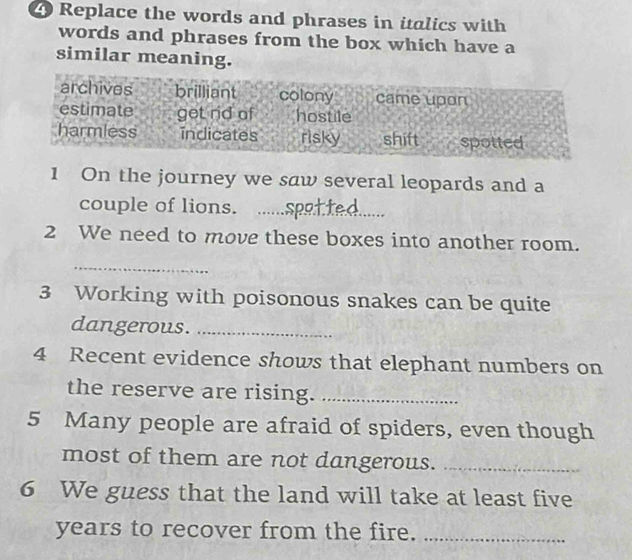 Replace the words and phrases in italics with
words and phrases from the box which have a
similar meaning.
archives brilliant colony came upon
estimate get rid of hostile
harmless indicates risky shift spotted
1 On the journey we saw several leopards and a
couple of lions._
2 We need to move these boxes into another room.
_
3 Working with poisonous snakes can be quite
dangerous._
4 Recent evidence shows that elephant numbers on
the reserve are rising._
5 Many people are afraid of spiders, even though
most of them are not dangerous._
6 We guess that the land will take at least five
years to recover from the fire._