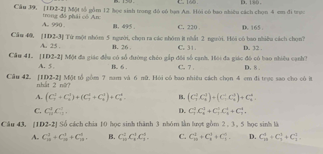 150 . C. 160 . D. 180 .
Câu 39. [1D2-2] Một tổ gồm 12 học sinh trong đó có bạn An. Hỏi có bao nhiêu cách chọn 4 em đi trực
trong đó phải có An:
A. 990 B. 495 . C. 220 . D. 165 .
Câu 40. [1D2-3] Từ một nhóm 5 người, chọn ra các nhóm ít nhất 2 người. Hỏi có bao nhiêu cách chọn?
A. 25 . B. 26 . C. 31. D. 32 .
Câu 41. [1D2-2] Một đa giác đều có số đường chéo gắp đôi số cạnh. Hỏi đa giác đó có bao nhiêu cạnh?
A. 5 . B. 6 . C. 7 . D. 8 .
Câu 42. [1D2-2] Một tổ gồm 7 nam và 6 nữ. Hỏi có bao nhiêu cách chọn 4 em đi trực sao cho có ít
nhất 2 nữ?
A. (C_7^2+C_6^5)+(C_7^1+C_6^3)+C_6^4. B. (C_7^2.C_6^2)+(C_7^1.C_6^3)+C_6^4.
C. C_(11)^2C_(12)^2. D. C_7^2.C_6^2+C_7^3.C_6^1+C_7^4.
Câu 43. [1D2-2] Số cách chia 10 học sinh thành 3 nhóm lần lượt gồm 2 , 3 , 5 học sin h12
A. C_(10)^2+C_(10)^3+C_(10)^5. B. C_(10)^2.C_8^3.C_5^5. C. C_(10)^2+C_8^3+C_5^5. D. C_(10)^5+C_5^3+C_2^2.