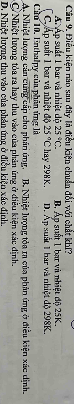 Điều kiện nào sau đây là điều kiện chuẩn đối với chất khí?
A. Áp suất 1 bar và nhiệt độ 25°C. B. Áp suất 1 bar và nhiệt độ 25K.
C. Áp suất 1 bar và nhiệt độ 25°C hay 298K. D. Áp suất 1 bar và nhiệt độ 298K.
Cầu 10. Enthalpy của phản ứng là
A. Nhiệt lượng cần cung cấp cho phản ứng. B. Nhiệt lượng tỏa ra của phản ứng ở điều kiện xác định.
C)Nhiệt lượng tỏa ra hay thu vào của phản ứng ở điều kiện xác định.
D. Nhiệt lượng thu vào của phản ứng ở điều kiên xác đinh.