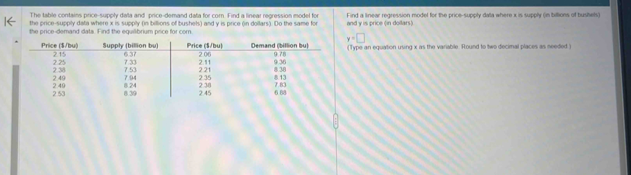 The table contains price-supply data and price-demand data for corn. Find a linear regression model for Find a linear regression model for the price-supply data where x is supply (in billions of bushels) 
the price-supply data where x is supply (in billions of bushels) and y is price (in dollars). Do the same for 
the price-demand data. Find the equilibrium price for corn and y is price (in dollars)
y=□
(Type an equation using x as the variable. Round to two decimal places as needed.)