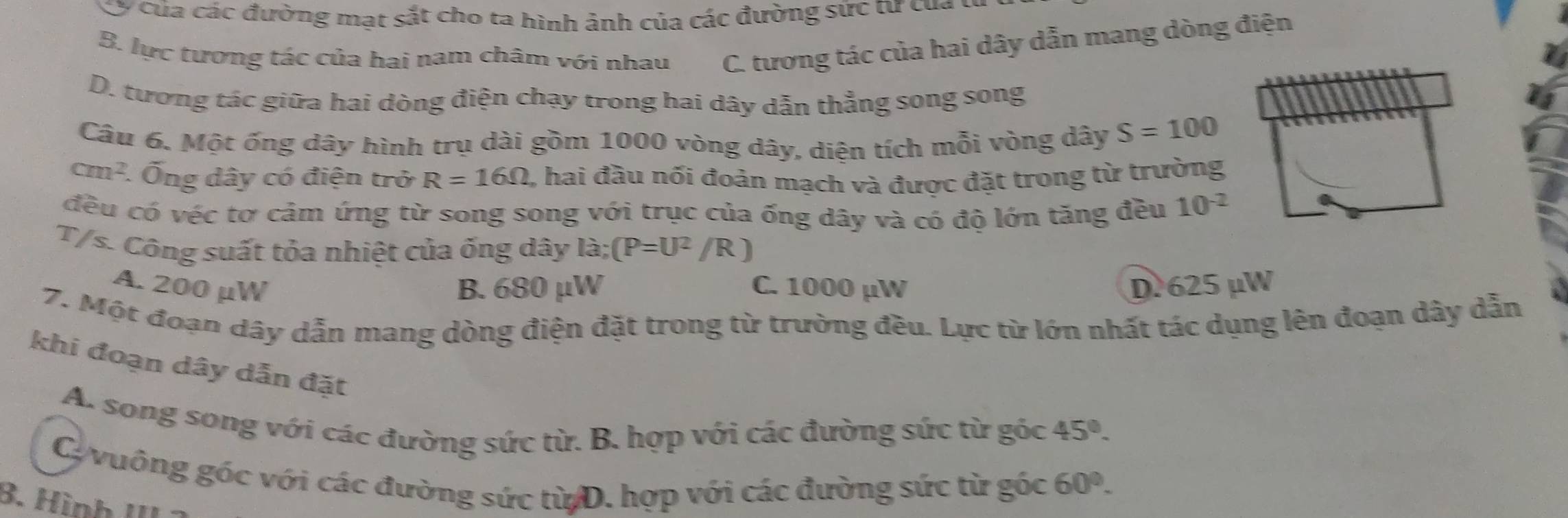 Cy của các đường mạt sắt cho ta hình ảnh của các đường sức từ của
B. lực tương tác của hai nam châm với nhau C. tương tác của hai dây dẫn mang dòng điện
D. tương tác giữa hai dòng điện chạy trong hai dây dẫn thẳng song song
Câu 6. Một ống dây hình trụ dài gồm 1000 vòng dây, diện tích mỗi vòng dây S=100
cm^2 Ống dây có điện trở R=16Omega , hai đầu nối đoản mạch và được đặt trong từ trường
đều có véc tơ cảm ứng từ song song với trục của ống dây và có độ lớn tăng đều 10^(-2)
T/s. Công suất tỏa nhiệt của ống dây 2 (P=U^2/R)
A. 200 μW B. 680 μW C. 1000 µW D. 625 μW
7. Một đoạn dây dẫn mang dòng điện đặt trong từ trường đều. Lực từ lớn nhất tác dụng lên đoạn dây dẫn
khi đoạn dây dẫn đặt
A. song song với các đường sức từ. B. hợp với các đường sức từ góc 45°. 
C vuông góc với các đường sức từ D. hợp với các đường sức từ gốc 60°.
B. Hình III