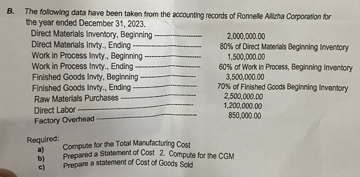 The following data have been taken from the accounting records of Ronnelle Allizha Corporation for 
the year ended December 31, 2023. 
Direct Materials Inventory, Beginning _ 2,000,000.00
Direct Materials Invty., Ending_ 80% of Direct Materials Beginning Inventory 
Work in Process Invty., Beginning _ 1,500,000.00
Work in Process Invty., Ending_ 60% of Work in Process, Beginning Inventory 
Finished Goods Invty, Beginning _ 3,500,000.00
Finished Goods Invty., Ending _ 70% of Finished Goods Beginning Inventory 
Raw Materials Purchases _ 2,500,000.00
_ 1,200,000.00
Direct Labor _ 850,000.00
Factory Overhead 
Required: 
a) Compute for the Total Manufacturing Cost 
5) Prepared a Statement of Cost 2. Compute for the CGM 
c) Prepare a statement of Cost of Goods Sold