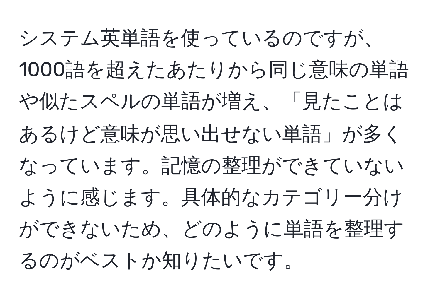 システム英単語を使っているのですが、1000語を超えたあたりから同じ意味の単語や似たスペルの単語が増え、「見たことはあるけど意味が思い出せない単語」が多くなっています。記憶の整理ができていないように感じます。具体的なカテゴリー分けができないため、どのように単語を整理するのがベストか知りたいです。