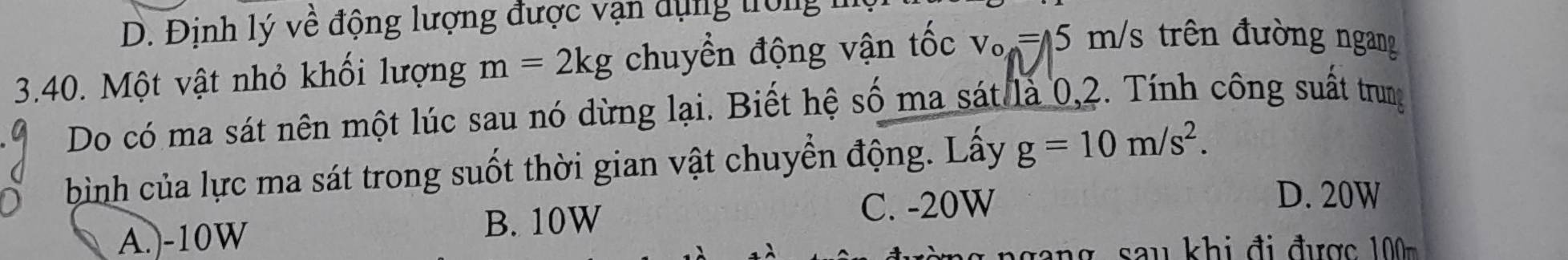 D. Định lý về động lượng được vạn dụng trong 
3.40. Một vật nhỏ khối lượng m=2kg chuyển động vận tốc v_o=15m/s 3 trên đường ngang
Do có ma sát nên một lúc sau nó dừng lại. Biết hệ số ma sát là 0,2. Tính công suất trung
bình của lực ma sát trong suốt thời gian vật chuyển động. Lấy g=10m/s^2.
A.) -10W B. 10W
C. -20W
D. 20W
u i đ đ ư ợ