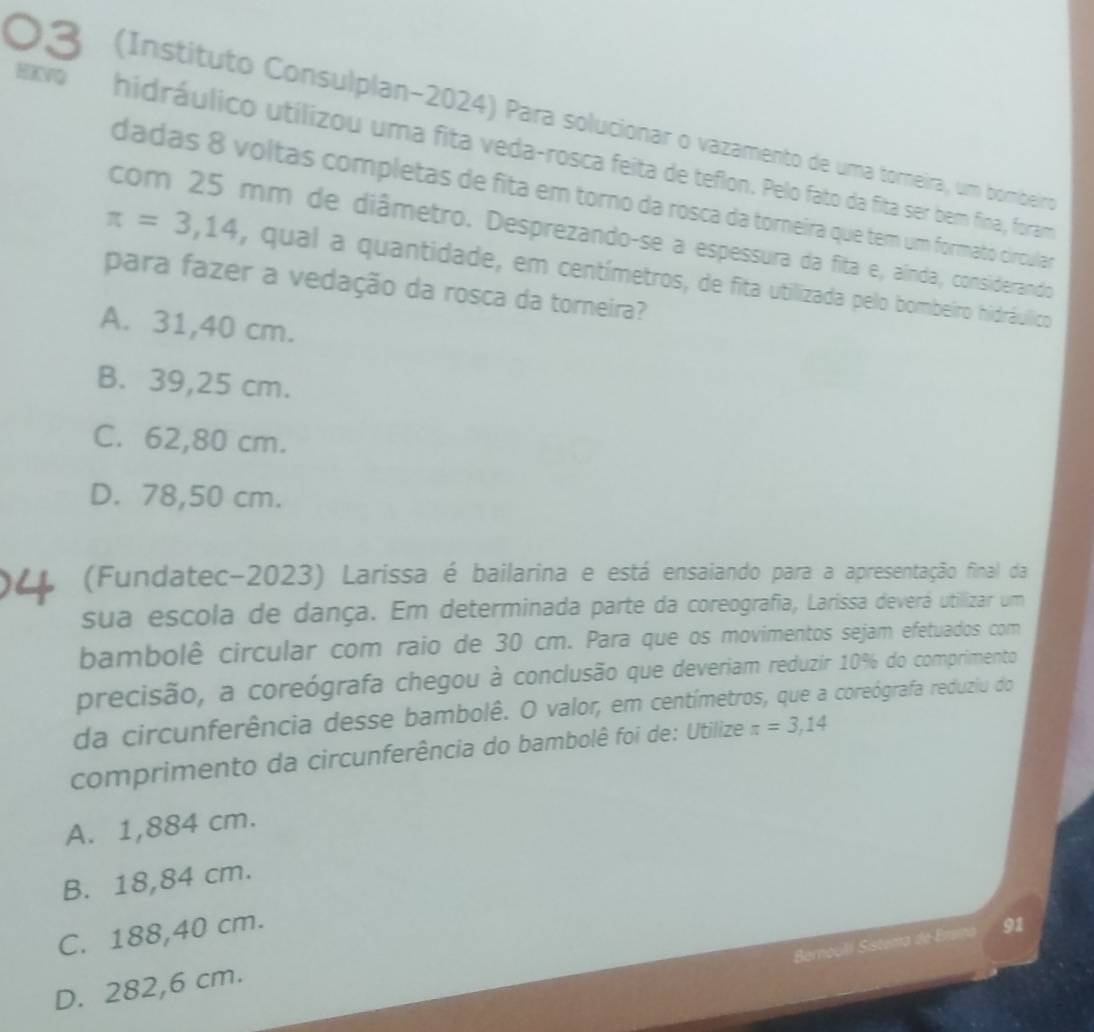 (Instituto Consulplan-2024) Para solucionar o vazamento de uma torneira, um bombeiro
HKVQ hidráulico utilizou uma fita veda-rosca feita de teflon. Pelo fato da fita ser bem fina, foram
dadas 8 voltas completas de fita em torno da rosca da torneira que tem um formato circular
com 25 mm de diâmetro. Desprezando-se a espessura da fita e, aínda, considerando
π =3,14 , qual a quantidade, em centímetros, de fita utilizada pelo bombeiro hidráulico
para fazer a vedação da rosca da torneira?
A. 31,40 cm.
B. 39,25 cm.
C. 62,80 cm.
D. 78,50 cm.
(Fundatec-2023) Laríssa é bailarina e está ensaiando para a apresentação final da
sua escola de dança. Em determinada parte da coreografia, Larissa deverá utilizar um
bambolê circular com raio de 30 cm. Para que os movimentos sejam efetuados com
precisão, a coreógrafa chegou à conclusão que deveriam reduzir 10% do comprimento
da circunferência desse bambolê. O valor, em centímetros, que a coreógrafa reduziu do
comprimento da circunferência do bambolê foi de: Utilize π =3,14
A. 1,884 cm.
B. 18,84 cm.
C. 188,40 cm.
d 91
D. 282,6 cm.