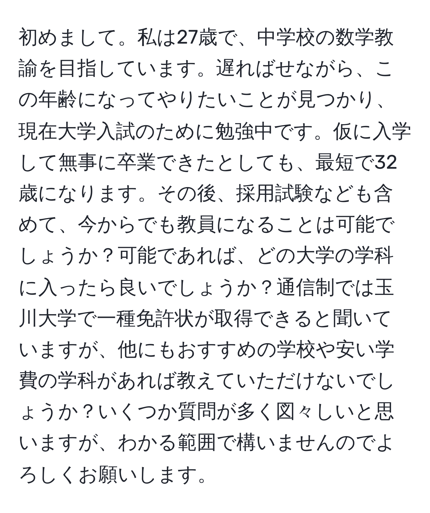 初めまして。私は27歳で、中学校の数学教諭を目指しています。遅ればせながら、この年齢になってやりたいことが見つかり、現在大学入試のために勉強中です。仮に入学して無事に卒業できたとしても、最短で32歳になります。その後、採用試験なども含めて、今からでも教員になることは可能でしょうか？可能であれば、どの大学の学科に入ったら良いでしょうか？通信制では玉川大学で一種免許状が取得できると聞いていますが、他にもおすすめの学校や安い学費の学科があれば教えていただけないでしょうか？いくつか質問が多く図々しいと思いますが、わかる範囲で構いませんのでよろしくお願いします。